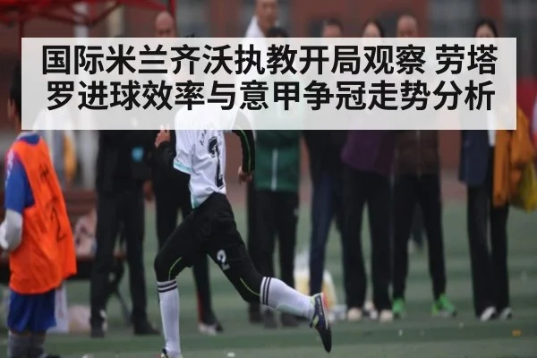 国际米兰齐沃执教开局观察 劳塔罗进球效率与意甲争冠走势分析