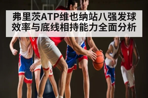 弗里茨ATP维也纳站八强发球效率与底线相持能力全面分析